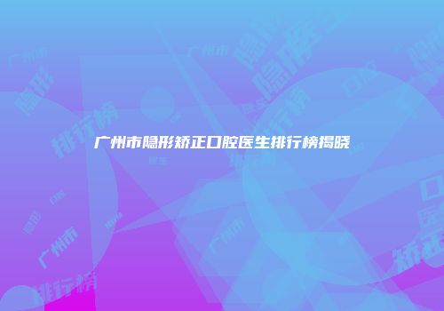 广州市隐形矫正口腔医生排行榜揭晓
