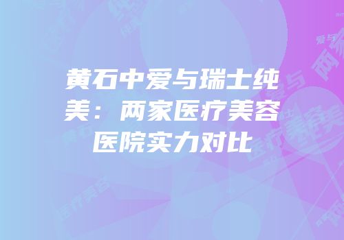 黄石中爱与瑞士纯美：两家医疗美容医院实力对比