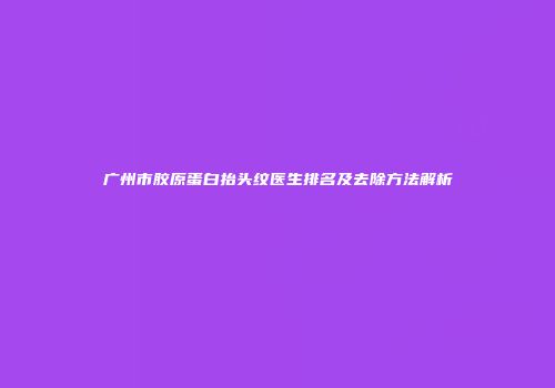 广州市胶原蛋白抬头纹医生排名及去除方法解析