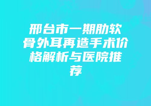 邢台市一期肋软骨外耳再造手术价格解析与医院推荐