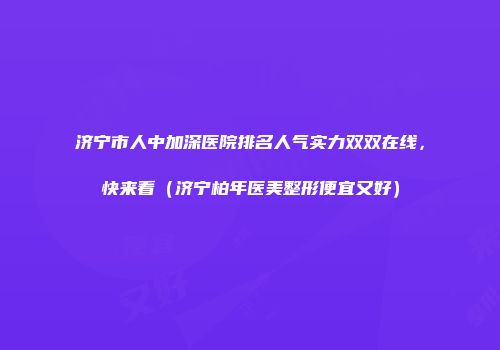 济宁市人中加深医院排名人气实力双双在线，快来看（济宁柏年医美整形便宜又好）