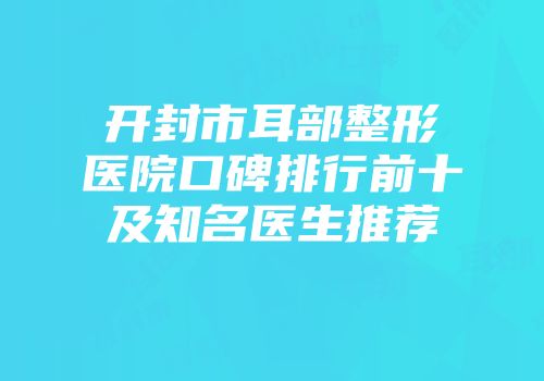 开封市耳部整形医院口碑排行前十及知名医生推荐