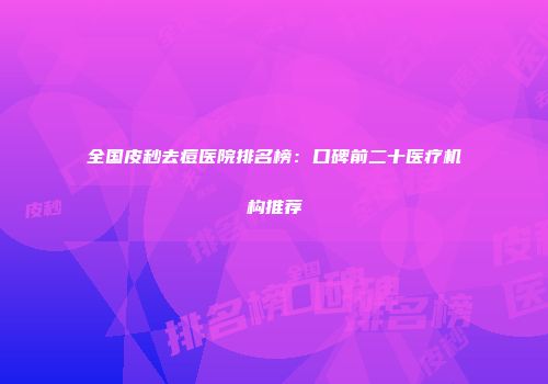 全国皮秒去痘医院排名榜：口碑前二十医疗机构推荐