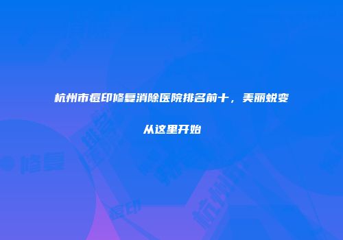 杭州市痘印修复消除医院排名前十，美丽蜕变从这里开始