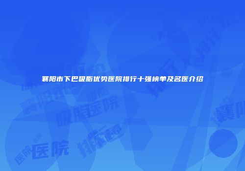 襄阳市下巴吸脂优势医院排行十强榜单及名医介绍