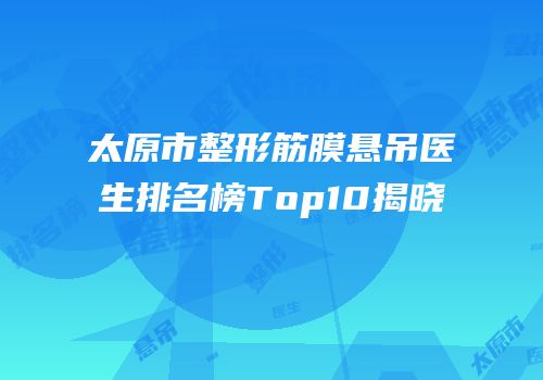 太原市整形筋膜悬吊医生排名榜Top10揭晓