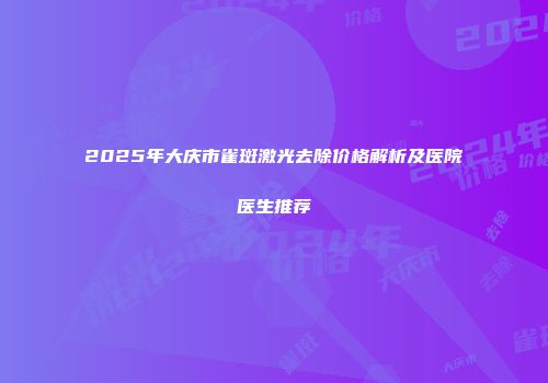 2025年大庆市雀斑激光去除价格解析及医院医生推荐