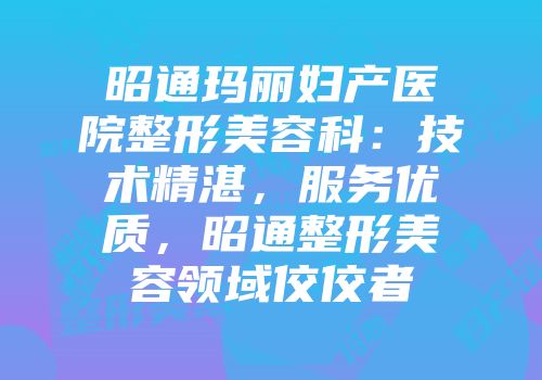 昭通玛丽妇产医院整形美容科：技术精湛，服务优质，昭通整形美容领域佼佼者