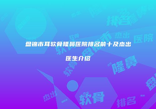 盘锦市耳软骨隆鼻医院排名前十及杰出医生介绍