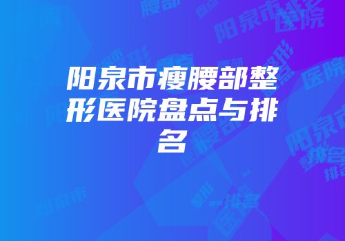 阳泉市瘦腰部整形医院盘点与排名