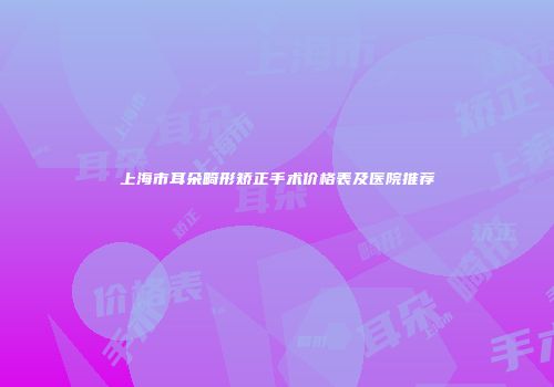 上海市耳朵畸形矫正手术价格表及医院推荐