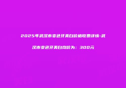 2025年武汉市变色牙美白价格收费详情-武汉市变色牙美白均价为：300元