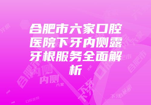合肥市六家口腔医院下牙内侧露牙根服务全面解析