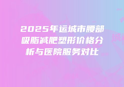2025年运城市腰部吸脂减肥塑形价格分析与医院服务对比