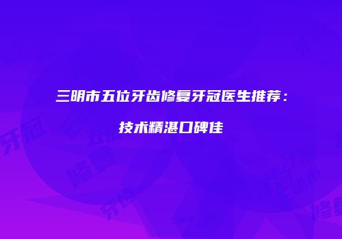 三明市五位牙齿修复牙冠医生推荐：技术精湛口碑佳