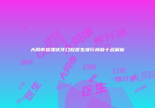 大同市拔埋伏牙口腔医生排行榜前十名解析
