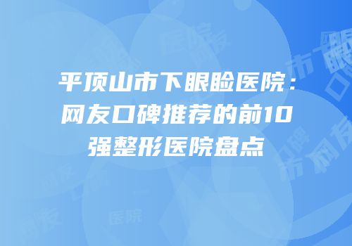 平顶山市下眼睑医院：网友口碑推荐的前10强整形医院盘点