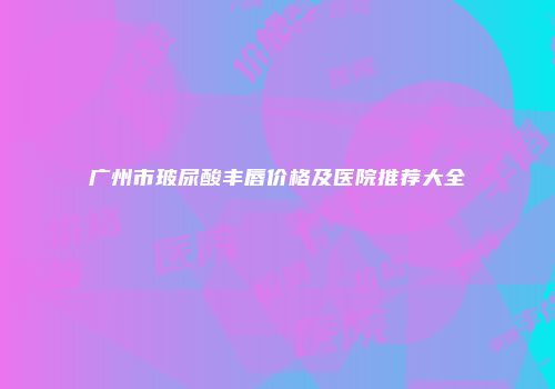 广州市玻尿酸丰唇价格及医院推荐大全