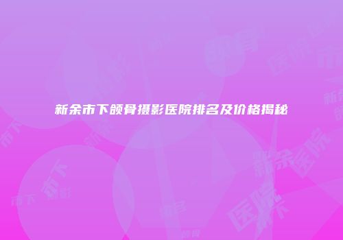 新余市下颌骨摄影医院排名及价格揭秘