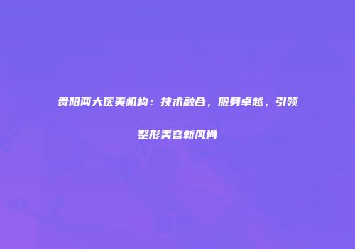 贵阳两大医美机构：技术融合，服务卓越，引领整形美容新风尚