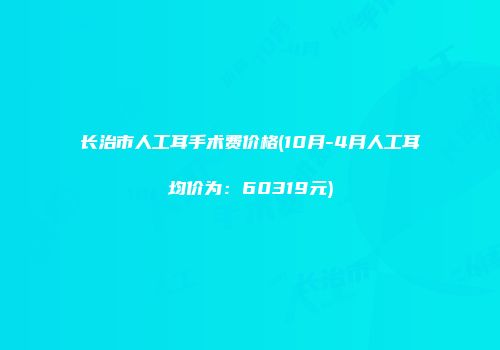 长治市人工耳手术费价格(10月-4月人工耳均价为：60319元)
