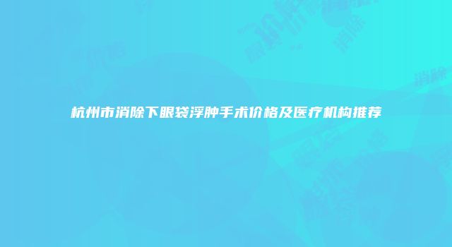 杭州市消除下眼袋浮肿手术价格及医疗机构推荐