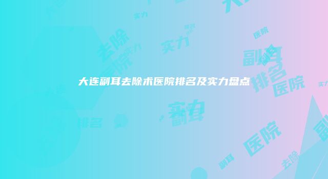 大连副耳去除术医院排名及实力盘点