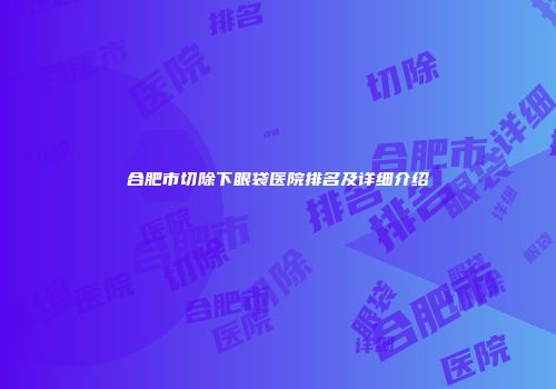 合肥市切除下眼袋医院排名及详细介绍