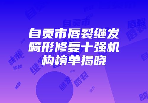 自贡市唇裂继发畸形修复十强机构榜单揭晓