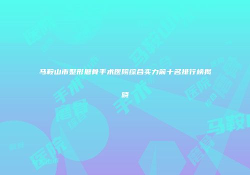 马鞍山市整形磨骨手术医院综合实力前十名排行榜揭晓