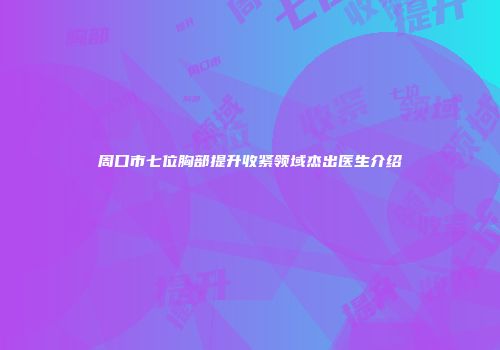 周口市七位胸部提升收紧领域杰出医生介绍