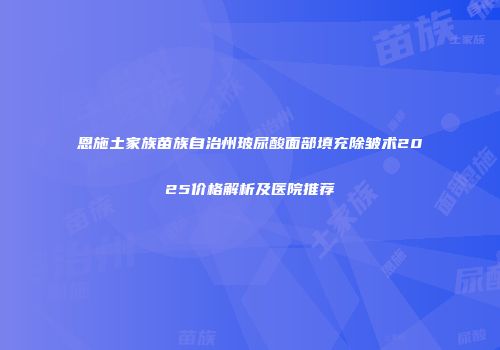 恩施土家族苗族自治州玻尿酸面部填充除皱术2025价格解析及医院推荐