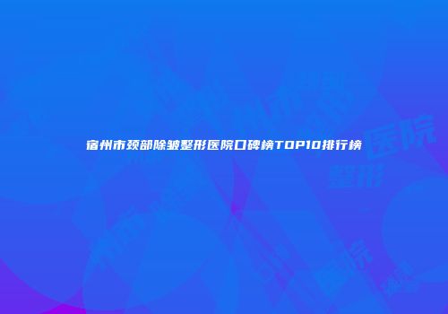 宿州市颈部除皱整形医院口碑榜TOP10排行榜