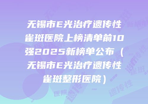 无锡市E光治疗遗传性雀斑医院上榜清单前10强2025新榜单公布（无锡市E光治疗遗传性雀斑整形医院）