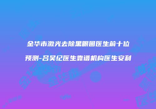 金华市激光去除黑眼圈医生前十位预测-吕吴纪医生靠谱机构医生安利