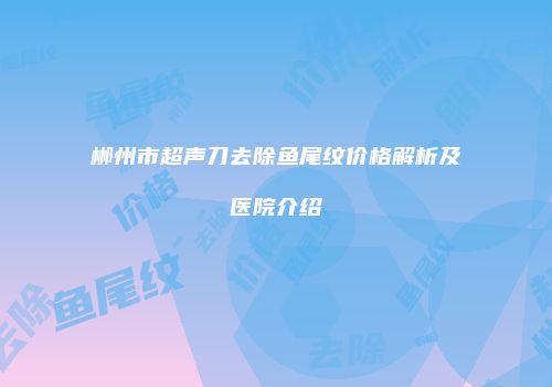 郴州市超声刀去除鱼尾纹价格解析及医院介绍