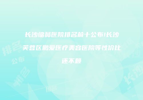 长沙缩鼻医院排名前十公布!长沙芙蓉区鹏爱医疗美容医院等性价比还不赖