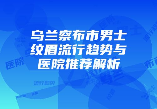 乌兰察布市男士纹眉流行趋势与医院推荐解析