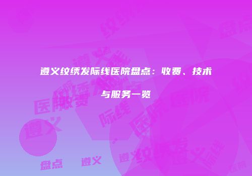 遵义纹绣发际线医院盘点：收费、技术与服务一览