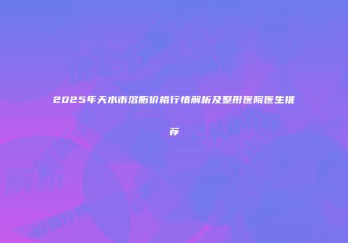2025年天水市溶脂价格行情解析及整形医院医生推荐