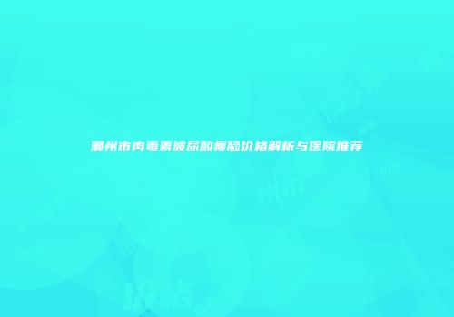 潮州市肉毒素波尿酸瘦脸价格解析与医院推荐