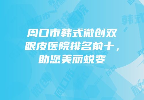 周口市韩式微创双眼皮医院排名前十，助您美丽蜕变