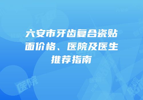 六安市牙齿复合瓷贴面价格、医院及医生推荐指南