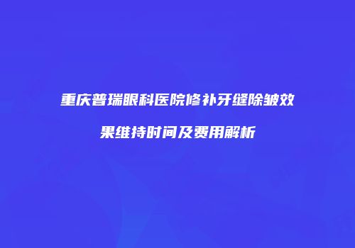 重庆普瑞眼科医院修补牙缝除皱效果维持时间及费用解析