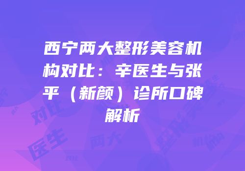 西宁两大整形美容机构对比：辛医生与张平（新颜）诊所口碑解析