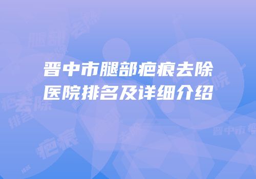 晋中市腿部疤痕去除医院排名及详细介绍