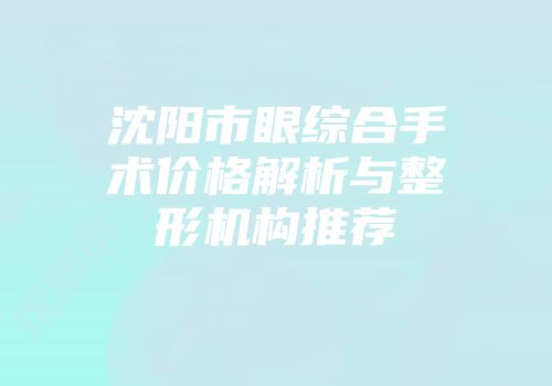 沈阳市眼综合手术价格解析与整形机构推荐