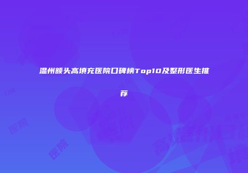 温州额头高填充医院口碑榜Top10及整形医生推荐