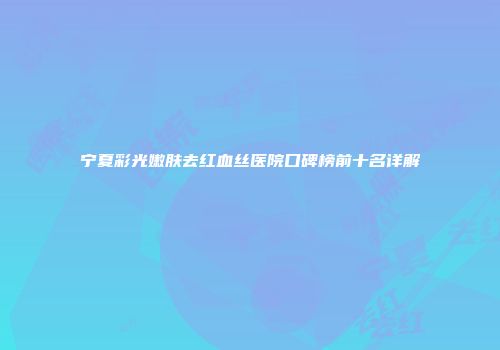 宁夏彩光嫩肤去红血丝医院口碑榜前十名详解
