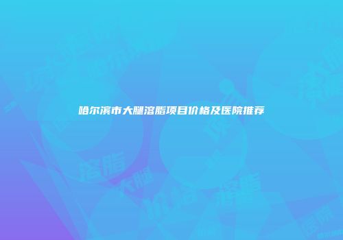 哈尔滨市大腿溶脂项目价格及医院推荐